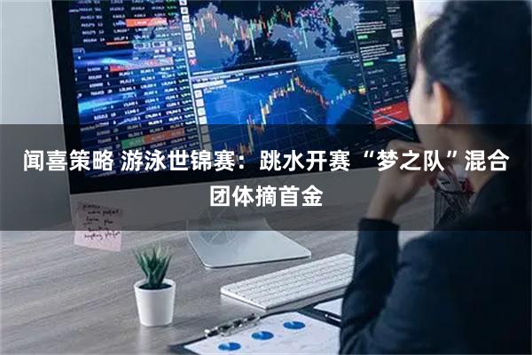 闻喜策略 游泳世锦赛：跳水开赛 “梦之队”混合团体摘首金