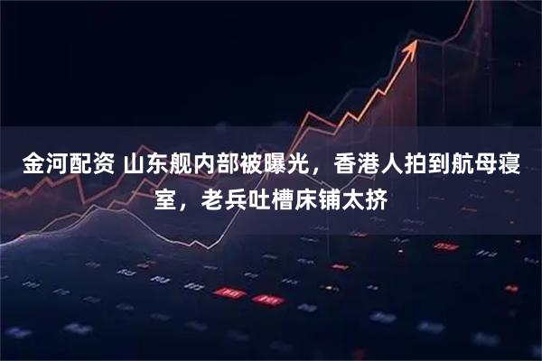 金河配资 山东舰内部被曝光，香港人拍到航母寝室，老兵吐槽床铺太挤