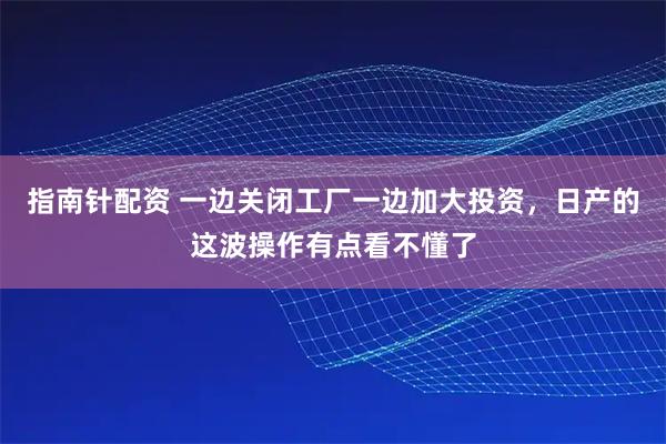指南针配资 一边关闭工厂一边加大投资，日产的这波操作有点看不懂了