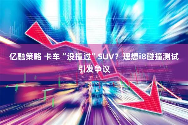 亿融策略 卡车“没撞过”SUV？理想i8碰撞测试引发争议