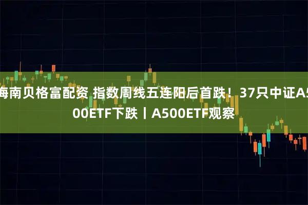 海南贝格富配资 指数周线五连阳后首跌！37只中证A500ETF下跌丨A500ETF观察