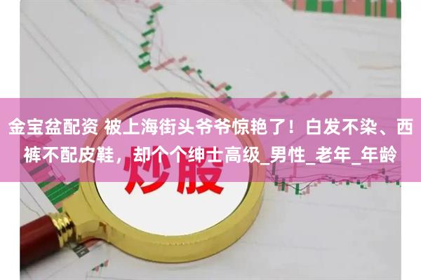 金宝盆配资 被上海街头爷爷惊艳了！白发不染、西裤不配皮鞋，却个个绅士高级_男性_老年_年龄