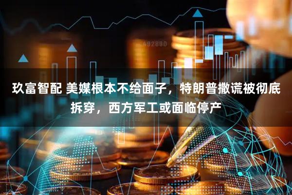 玖富智配 美媒根本不给面子，特朗普撒谎被彻底拆穿，西方军工或面临停产