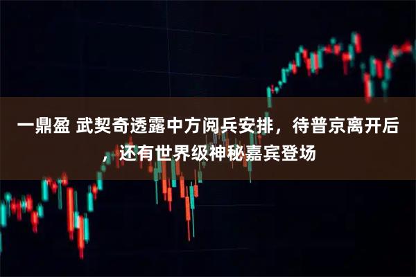 一鼎盈 武契奇透露中方阅兵安排，待普京离开后，还有世界级神秘嘉宾登场