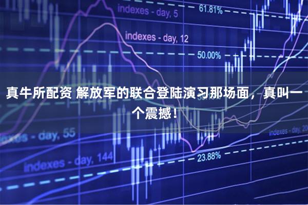 真牛所配资 解放军的联合登陆演习那场面，真叫一个震撼！