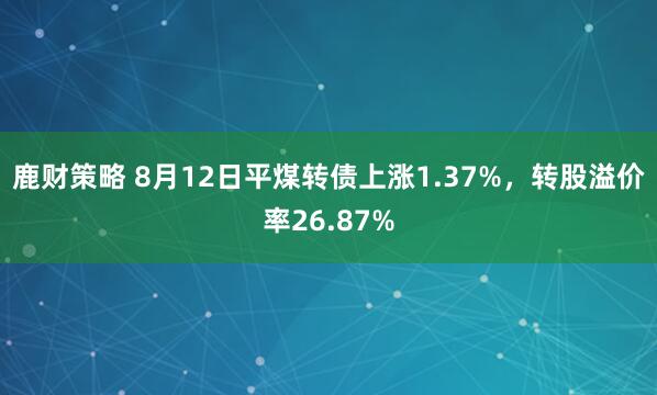 鹿财策略 8月12日平煤转债上涨1.37%，转股溢价率26.87%