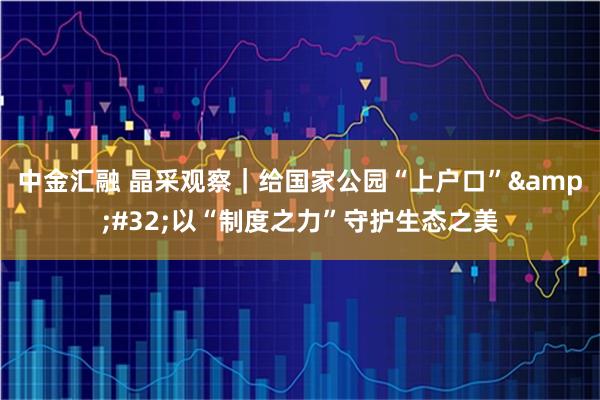 中金汇融 晶采观察｜给国家公园“上户口” 以“制度之力”守护生态之美