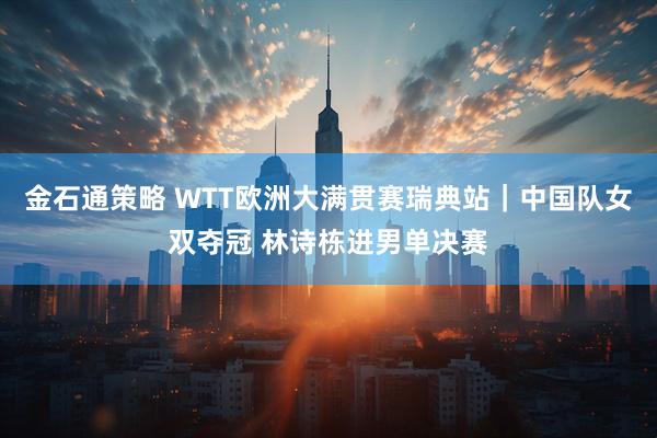 金石通策略 WTT欧洲大满贯赛瑞典站|中国队女双夺冠 林诗栋进男单决赛