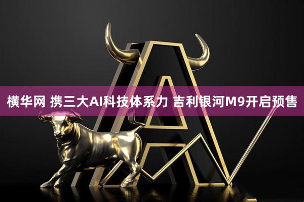 横华网 携三大AI科技体系力 吉利银河M9开启预售