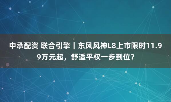 中承配资 联合引擎｜东风风神L8上市限时11.99万元起，舒适平权一步到位？