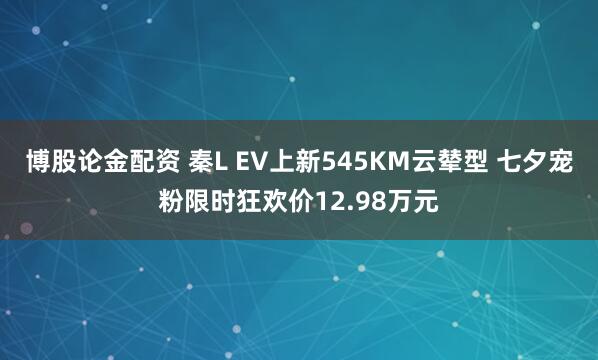 博股论金配资 秦L EV上新545KM云辇型 七夕宠粉限时狂欢价12.98万元