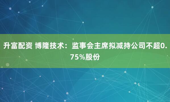 升富配资 博隆技术:监事会主席拟减持公司不超0.75%股份