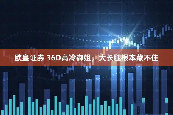 欧皇证券 36D高冷御姐，大长腿根本藏不住