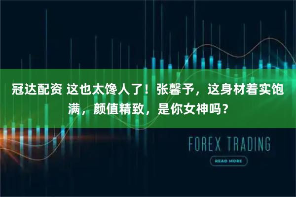 冠达配资 这也太馋人了!张馨予,这身材着实饱满,颜值精致,是你女神吗?