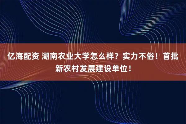 亿海配资 湖南农业大学怎么样？实力不俗！首批新农村发展建设单位！