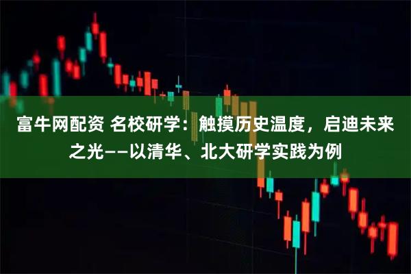 富牛网配资 名校研学：触摸历史温度，启迪未来之光——以清华、北大研学实践为例
