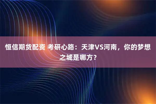 恒信期货配资 考研心路：天津VS河南，你的梦想之城是哪方？