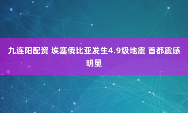 九连阳配资 埃塞俄比亚发生4.9级地震 首都震感明显