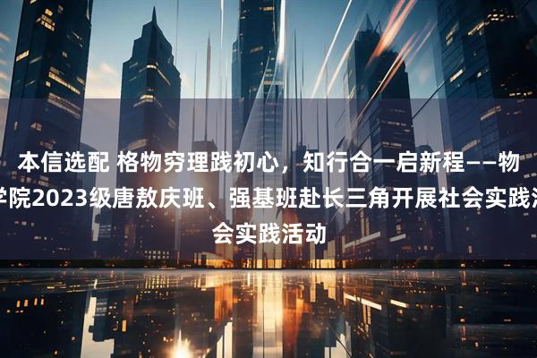 本信选配 格物穷理践初心，知行合一启新程——物理学院2023级唐敖庆班、强基班赴长三角开展社会实践活动