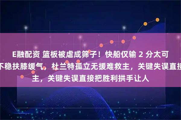 E融配资 篮板被虐成筛子！快船仅输 2 分太可惜，哈登累到站不稳扶膝缓气，杜兰特孤立无援难救主，关键失误直接把胜利拱手让人
