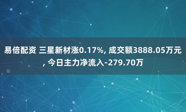 易倍配资 三星新材涨0.17%, 成交额3888.05万元, 今日主力净流入-279.70万