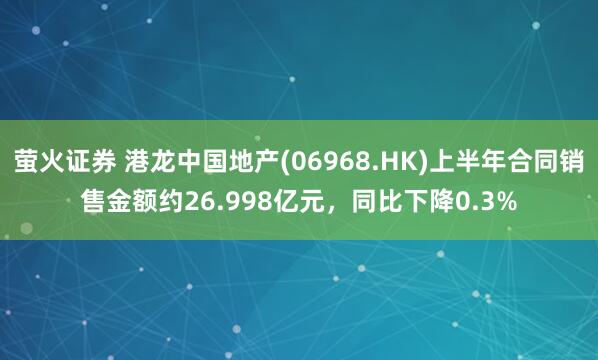萤火证券 港龙中国地产(06968.HK)上半年合同销售金额约26.998亿元，同比下降0.3%