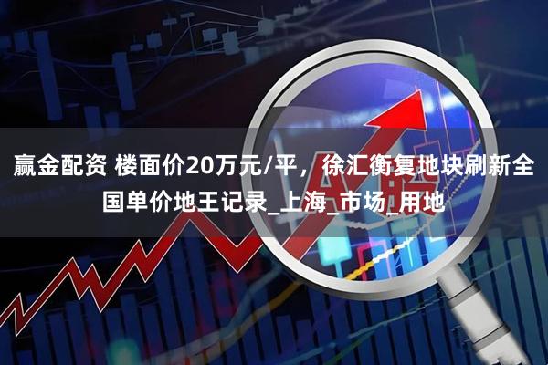 赢金配资 楼面价20万元/平，徐汇衡复地块刷新全国单价地王记录_上海_市场_用地