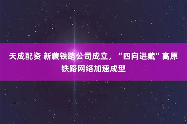 天成配资 新藏铁路公司成立，“四向进藏”高原铁路网络加速成型