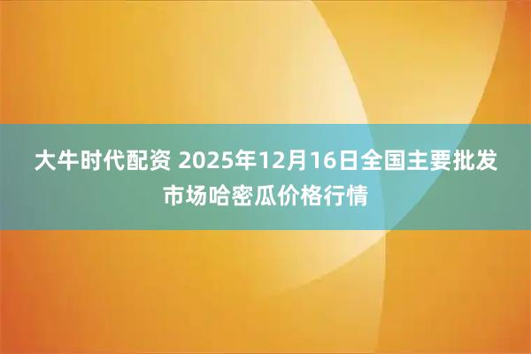 大牛时代配资 2025年12月16日全国主要批发市场哈密瓜价格行情
