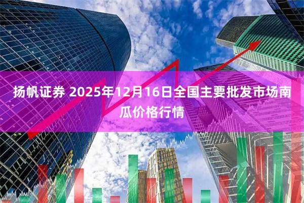 扬帆证券 2025年12月16日全国主要批发市场南瓜价格行情